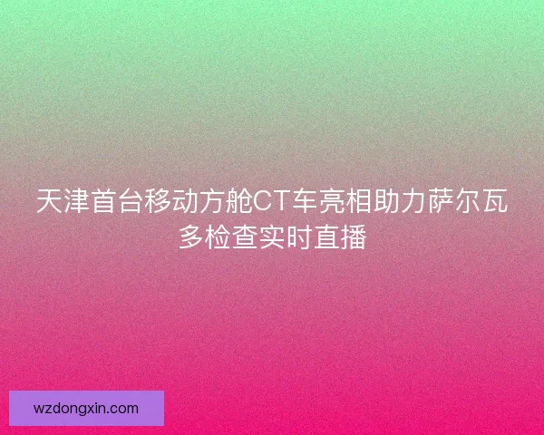 天津首台移动方舱CT车亮相助力萨尔瓦多检查实时直播