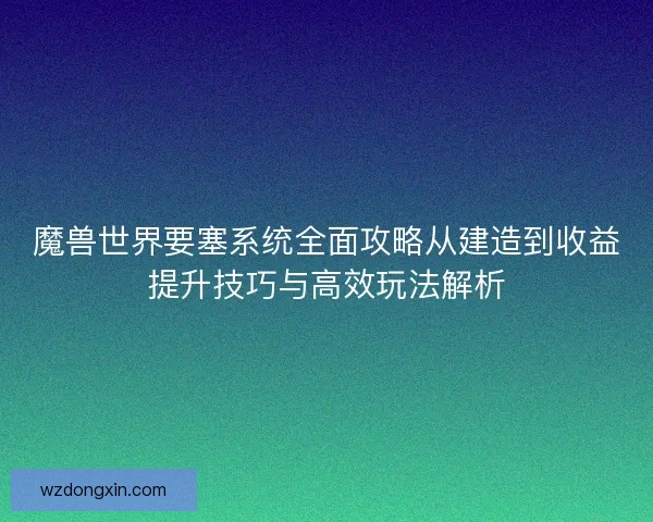 魔兽世界要塞系统全面攻略从建造到收益提升技巧与高效玩法解析