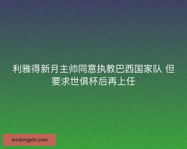 利雅得新月主帅同意执教巴西国家队 但要求世俱杯后再上任