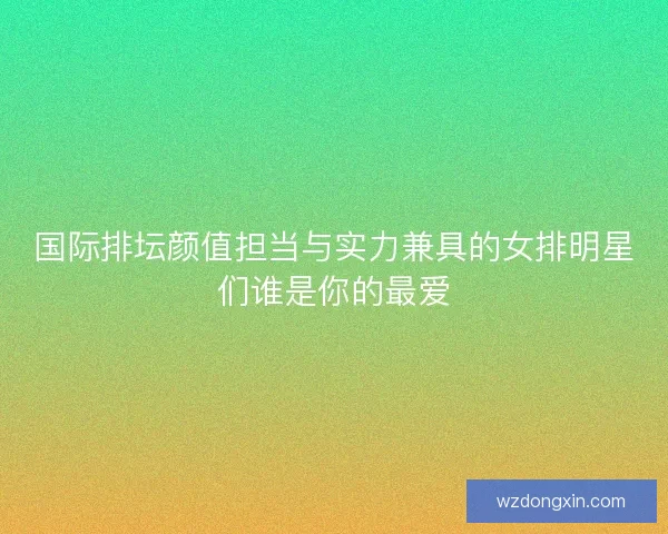 国际排坛颜值担当与实力兼具的女排明星们谁是你的最爱