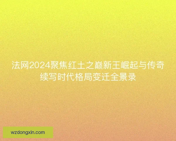 法网2024聚焦红土之巅新王崛起与传奇续写时代格局变迁全景录