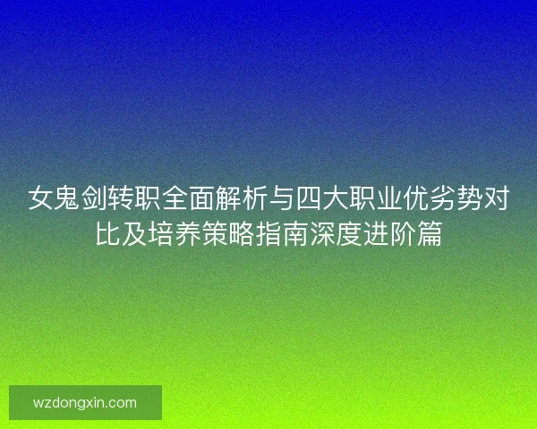 女鬼剑转职全面解析与四大职业优劣势对比及培养策略指南深度进阶篇