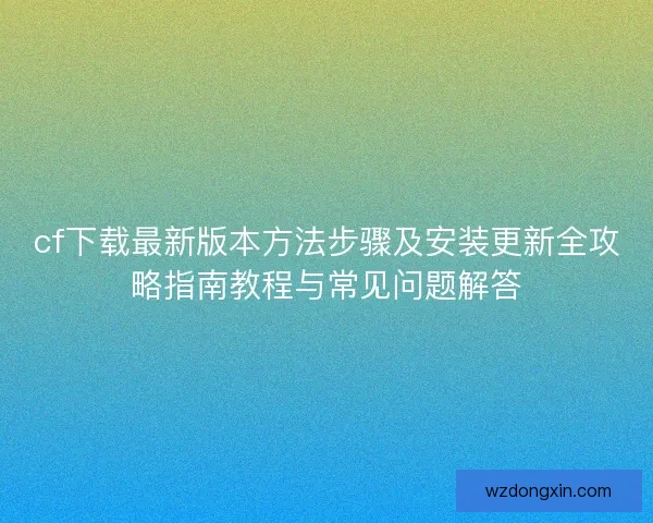 cf下载最新版本方法步骤及安装更新全攻略指南教程与常见问题解答