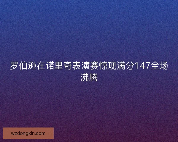 罗伯逊在诺里奇表演赛惊现满分147全场沸腾