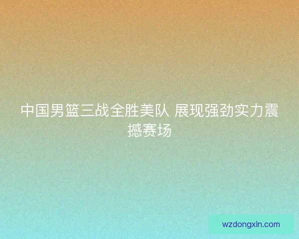 中国男篮三战全胜美队 展现强劲实力震撼赛场