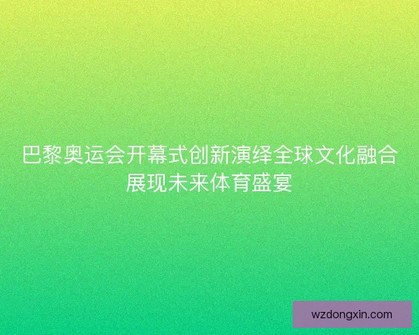 巴黎奥运会开幕式创新演绎全球文化融合展现未来体育盛宴