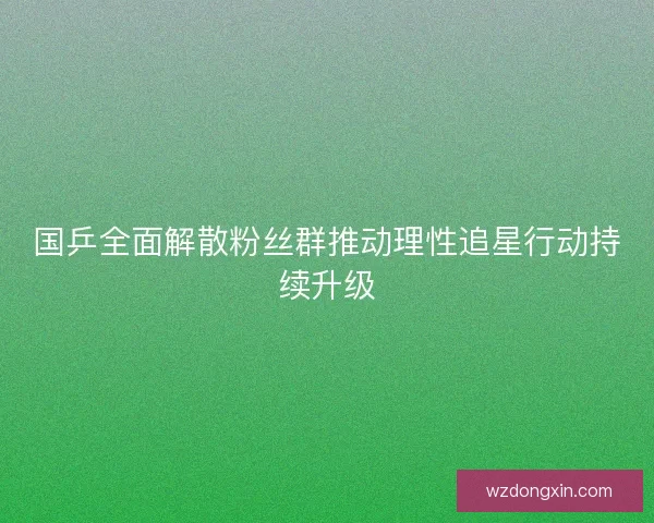 国乒全面解散粉丝群推动理性追星行动持续升级