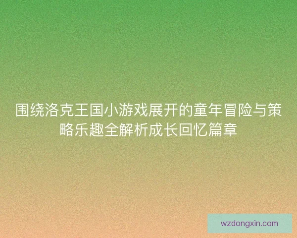 围绕洛克王国小游戏展开的童年冒险与策略乐趣全解析成长回忆篇章