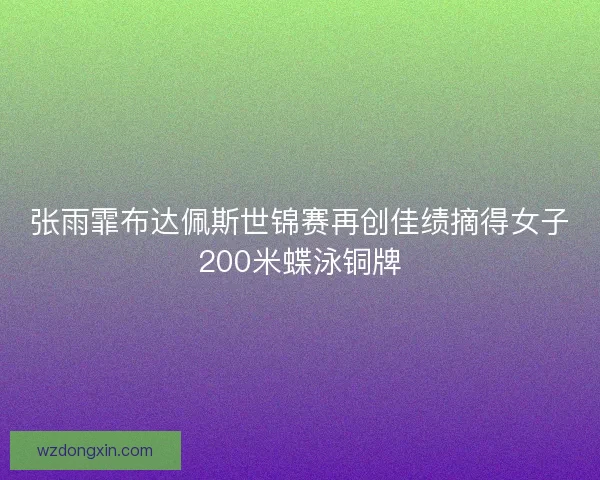 张雨霏布达佩斯世锦赛再创佳绩摘得女子200米蝶泳铜牌