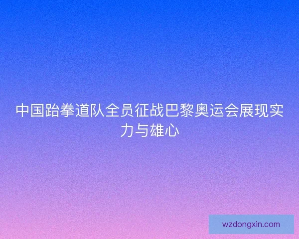 中国跆拳道队全员征战巴黎奥运会展现实力与雄心