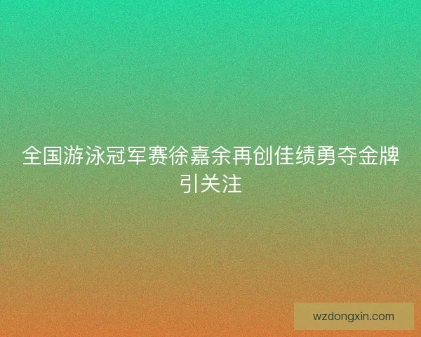 全国游泳冠军赛徐嘉余再创佳绩勇夺金牌引关注