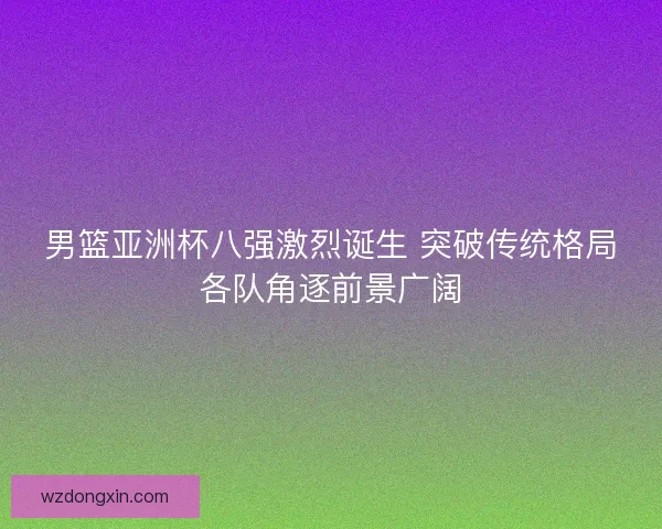 男篮亚洲杯八强激烈诞生 突破传统格局各队角逐前景广阔